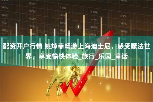 配资开户行情 姚焯菲畅游上海迪士尼，感受魔法世界，享受愉快体验_旅行_乐园_童话