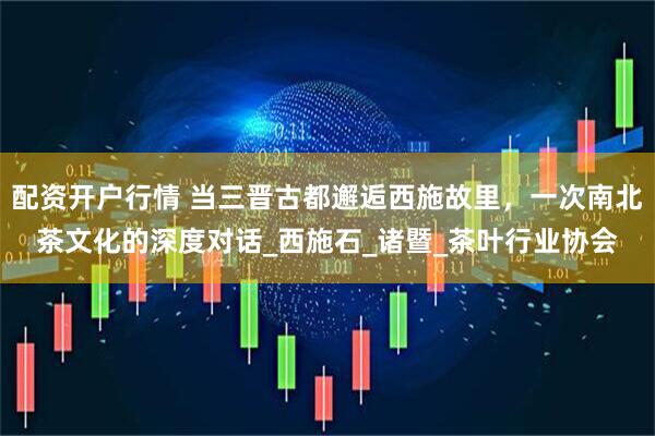 配资开户行情 当三晋古都邂逅西施故里，一次南北茶文化的深度对话_西施石_诸暨_茶叶行业协会