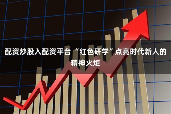 配资炒股入配资平台 “红色研学”点亮时代新人的精神火炬