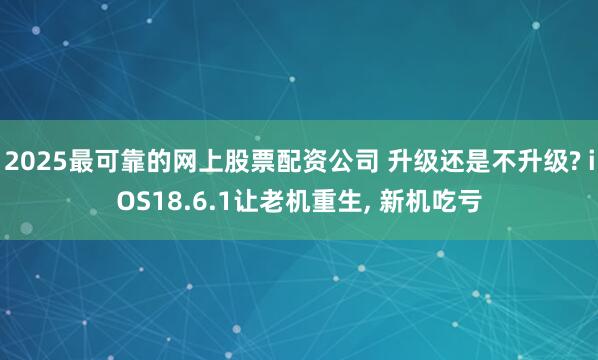 2025最可靠的网上股票配资公司 升级还是不升级? iOS18.6.1让老机重生, 新机吃亏