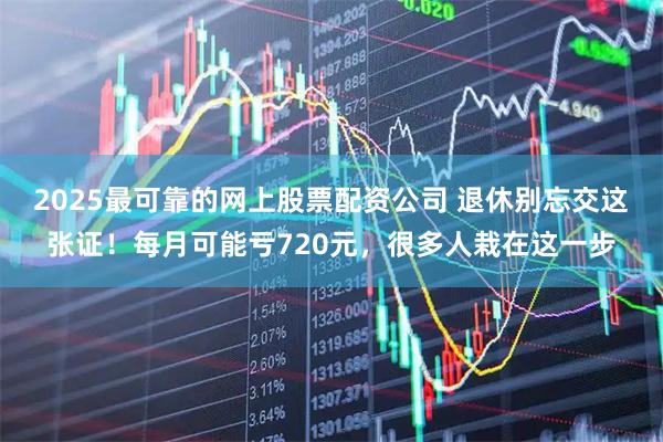 2025最可靠的网上股票配资公司 退休别忘交这张证！每月可能亏720元，很多人栽在这一步