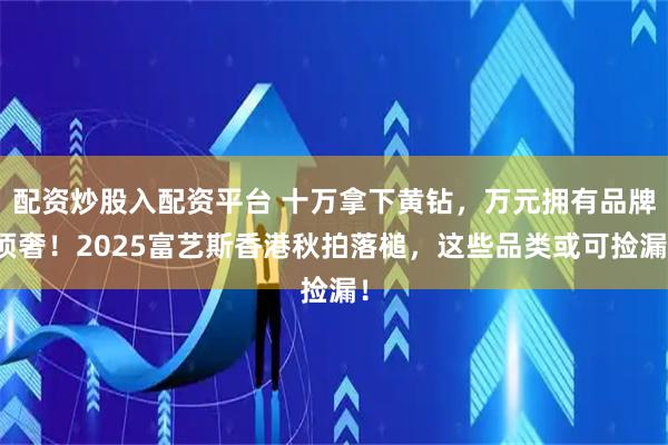 配资炒股入配资平台 十万拿下黄钻，万元拥有品牌顶奢！2025富艺斯香港秋拍落槌，这些品类或可捡漏！