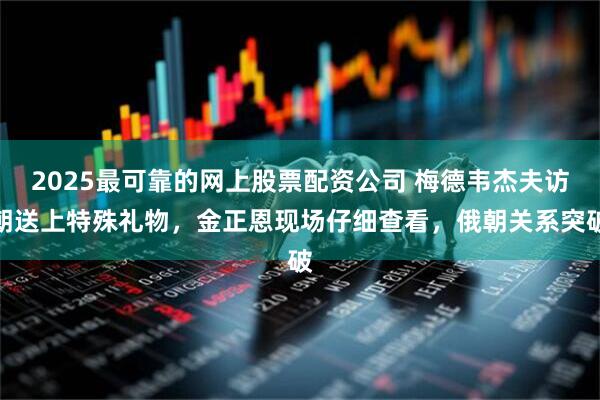 2025最可靠的网上股票配资公司 梅德韦杰夫访朝送上特殊礼物,金正恩现场仔细查看,俄朝关系突破