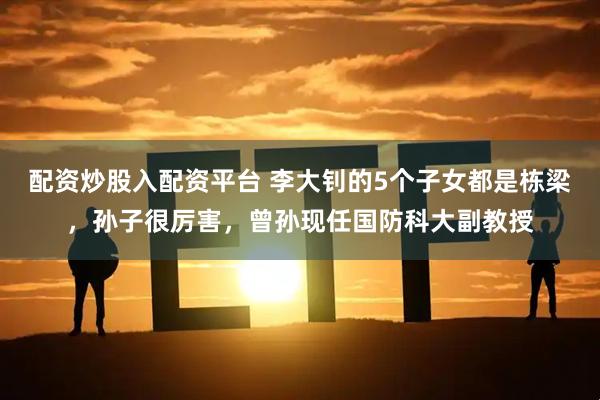 配资炒股入配资平台 李大钊的5个子女都是栋梁，孙子很厉害，曾孙现任国防科大副教授