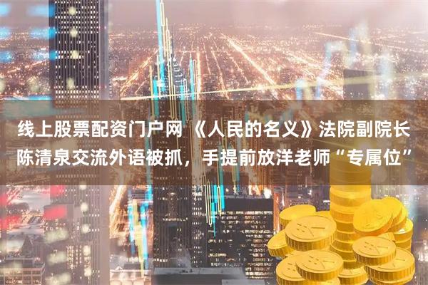线上股票配资门户网 《人民的名义》法院副院长陈清泉交流外语被抓，手提前放洋老师“专属位”