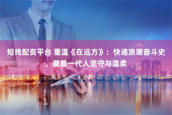 短线配资平台 重温《在远方》：快递浪潮奋斗史，藏着一代人坚守与温柔